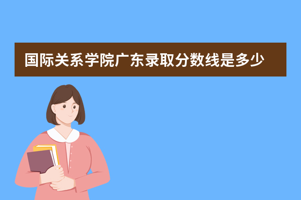 国际关系学院广东录取分数线是多少 国际关系学院广东招生人数多少